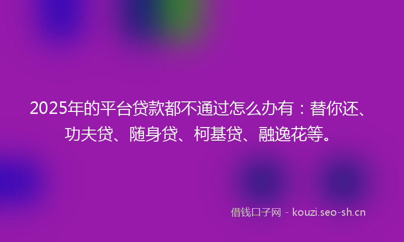2025年的平台贷款都不通过怎么办有：替你还、功夫贷、随身贷、柯基贷、融逸花等。