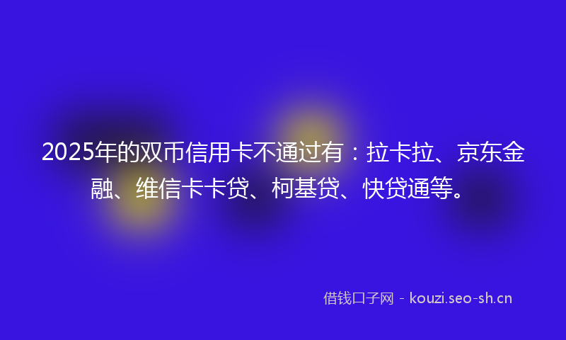2025年的双币信用卡不通过有：拉卡拉、京东金融、维信卡卡贷、柯基贷、快贷通等。