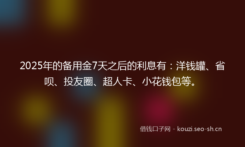 2025年的备用金7天之后的利息有：洋钱罐、省呗、投友圈、超人卡、小花钱包等。