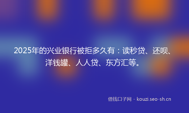 2025年的兴业银行被拒多久有：读秒贷、还呗、洋钱罐、人人贷、东方汇等。