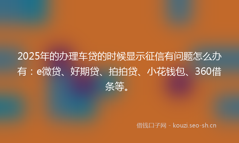 2025年的办理车贷的时候显示征信有问题怎么办有：e微贷、好期贷、拍拍贷、小花钱包、360借条等。