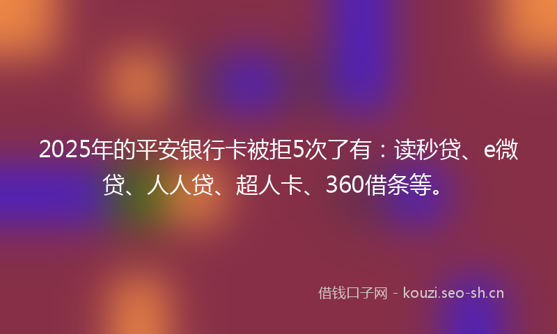 2025年的平安银行卡被拒5次了有：读秒贷、e微贷、人人贷、超人卡、360借条等。