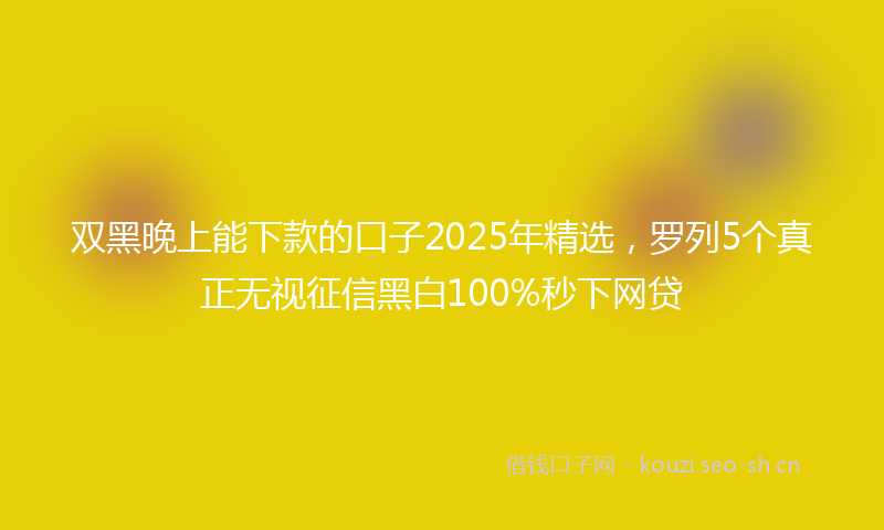 双黑晚上能下款的口子2025年精选，罗列5个真正无视征信黑白100%秒下网贷
