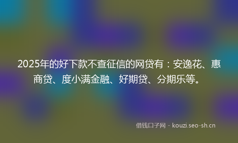 2025年的好下款不查征信的网贷有：安逸花、惠商贷、度小满金融、好期贷、分期乐等。
