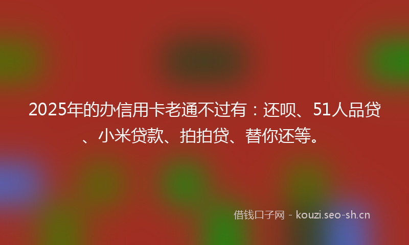 2025年的办信用卡老通不过有：还呗、51人品贷、小米贷款、拍拍贷、替你还等。