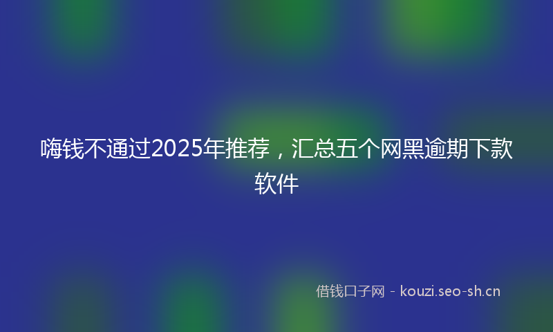 嗨钱不通过2025年推荐，汇总五个网黑逾期下款软件