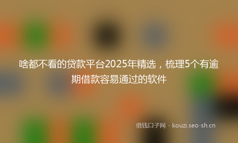 啥都不看的贷款平台2025年精选，梳理5个有逾期借款容易通过的软件