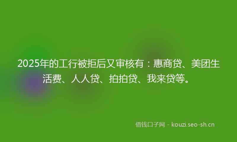 2025年的工行被拒后又审核有：惠商贷、美团生活费、人人贷、拍拍贷、我来贷等。