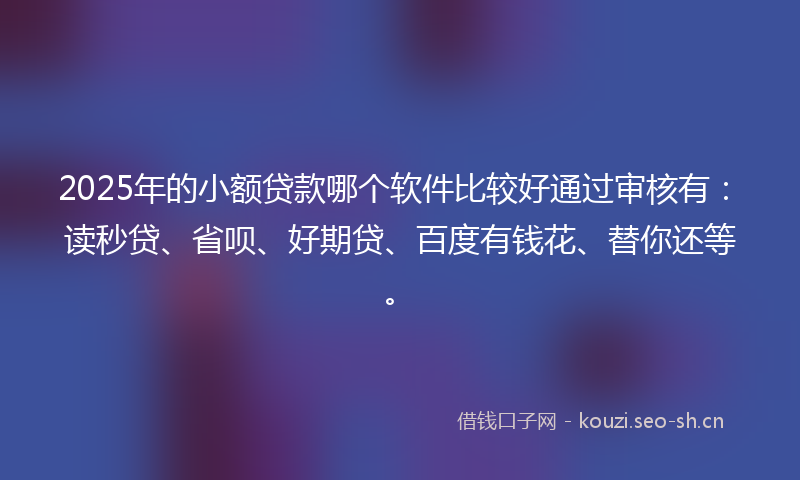 2025年的小额贷款哪个软件比较好通过审核有：读秒贷、省呗、好期贷、百度有钱花、替你还等。