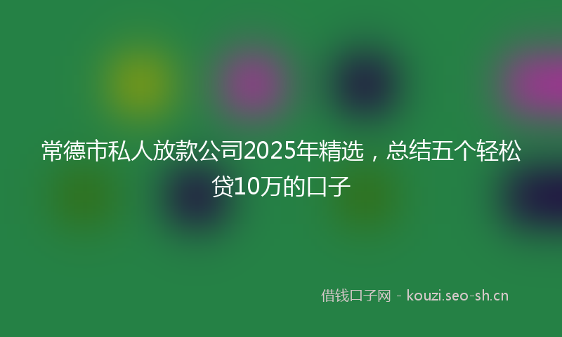 常德市私人放款公司2025年精选,总结五个轻松贷10万的口子