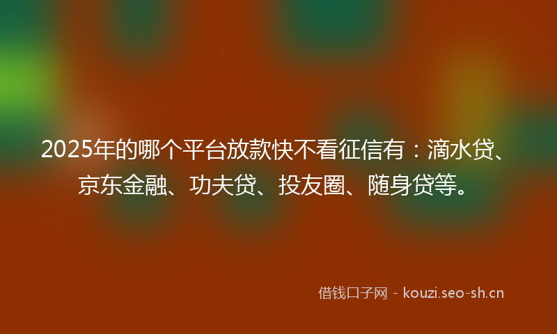 2025年的哪个平台放款快不看征信有：滴水贷、京东金融、功夫贷、投友圈、随身贷等。