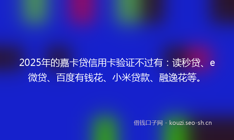 2025年的嘉卡贷信用卡验证不过有：读秒贷、e微贷、百度有钱花、小米贷款、融逸花等。