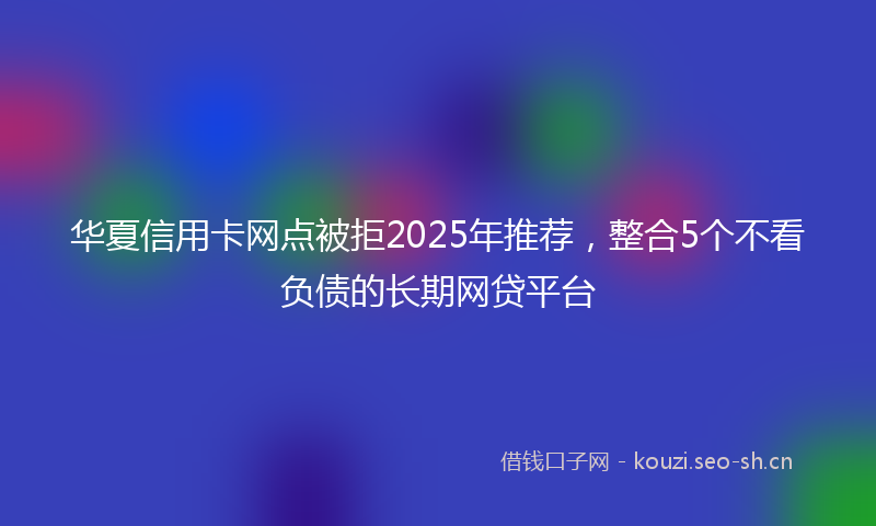 华夏信用卡网点被拒2025年推荐，整合5个不看负债的长期网贷平台