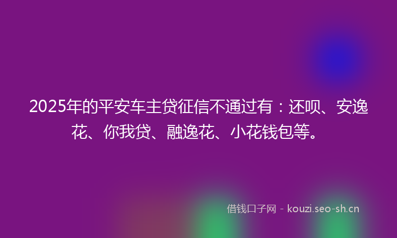 2025年的平安车主贷征信不通过有：还呗、安逸花、你我贷、融逸花、小花钱包等。