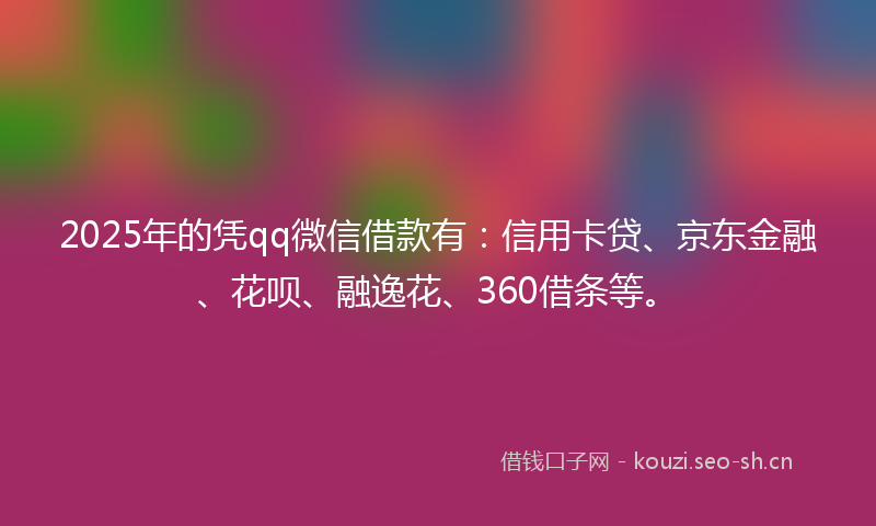 2025年的凭qq微信借款有:信用卡贷、京东金融、花呗、融逸花、360借条等。