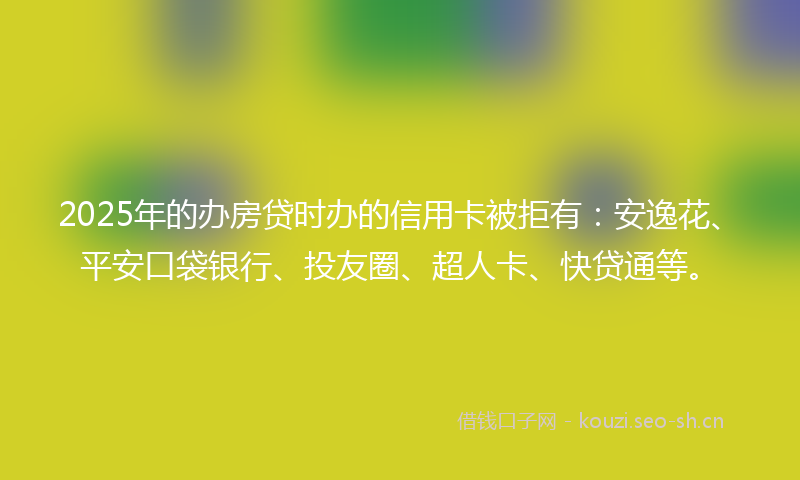 2025年的办房贷时办的信用卡被拒有：安逸花、平安口袋银行、投友圈、超人卡、快贷通等。