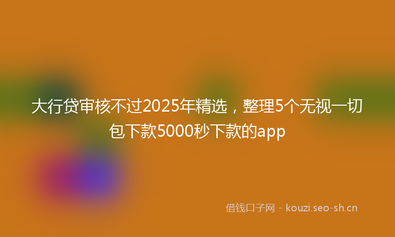 大行贷审核不过2025年精选，整理5个无视一切包下款5000秒下款的app