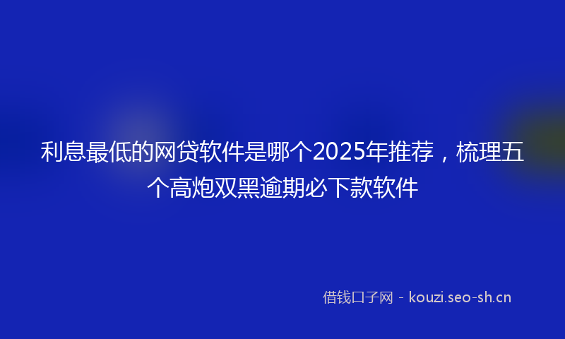 利息最低的网贷软件是哪个2025年推荐，梳理五个高炮双黑逾期必下款软件