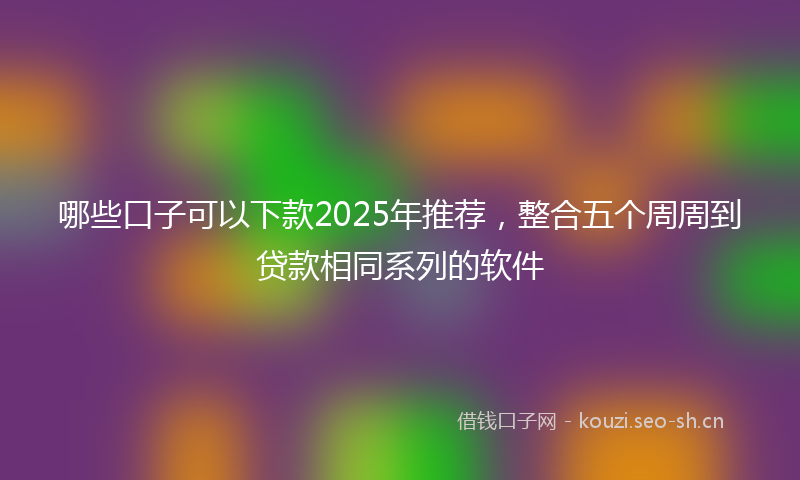 哪些口子可以下款2025年推荐，整合五个周周到贷款相同系列的软件