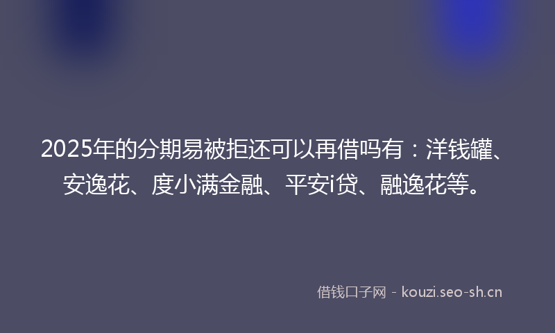 2025年的分期易被拒还可以再借吗有：洋钱罐、安逸花、度小满金融、平安i贷、融逸花等。