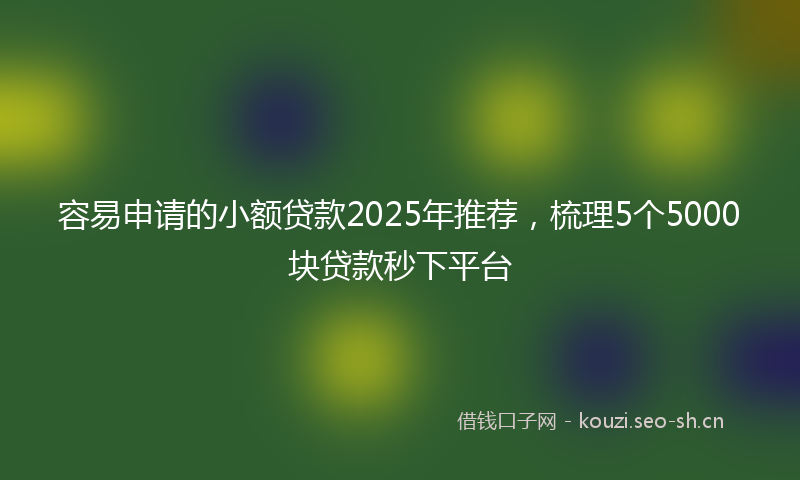 容易申请的小额贷款2025年推荐，梳理5个5000块贷款秒下平台