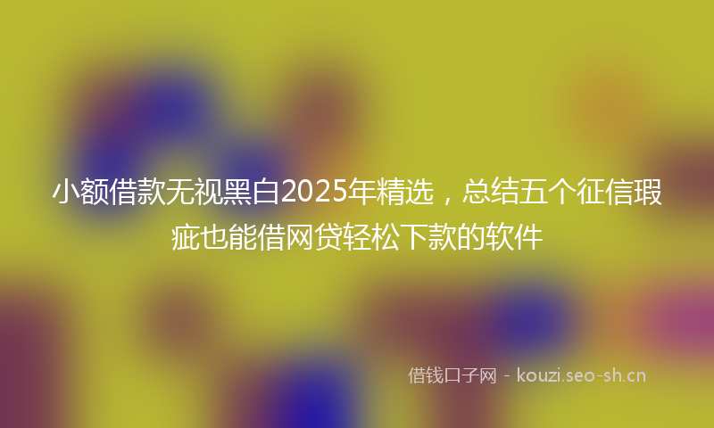 小额借款无视黑白2025年精选，总结五个征信瑕疵也能借网贷轻松下款的软件