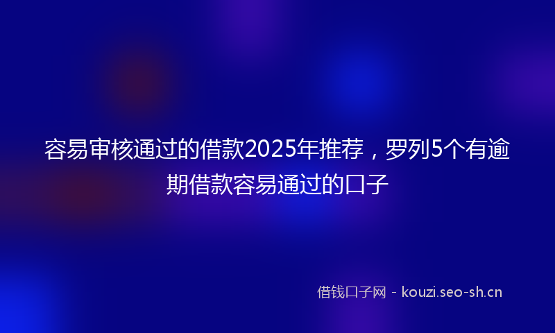 容易审核通过的借款2025年推荐，罗列5个有逾期借款容易通过的口子