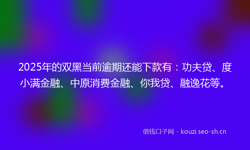 2025年的双黑当前逾期还能下款有：功夫贷、度小满金融、中原消费金融、你我贷、融逸花等。