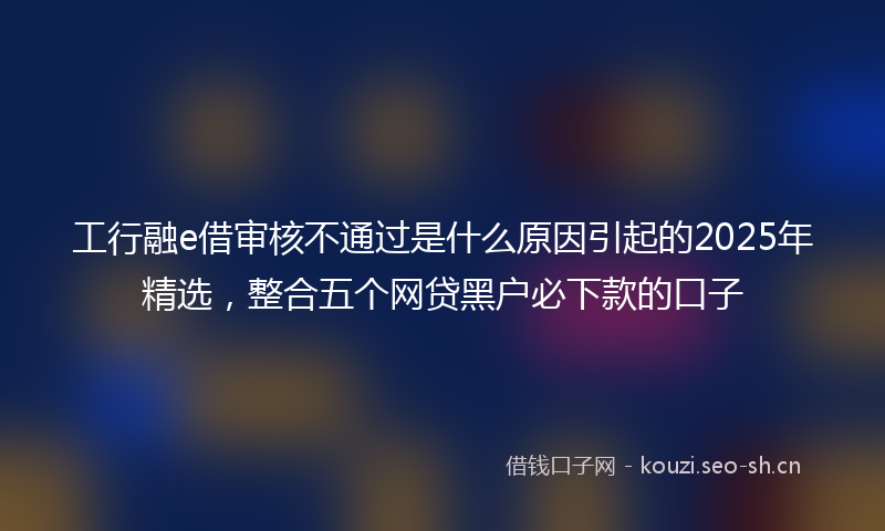 工行融e借审核不通过是什么原因引起的2025年精选，整合五个网贷黑户必下款的口子