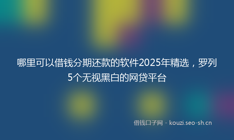 哪里可以借钱分期还款的软件2025年精选，罗列5个无视黑白的网贷平台