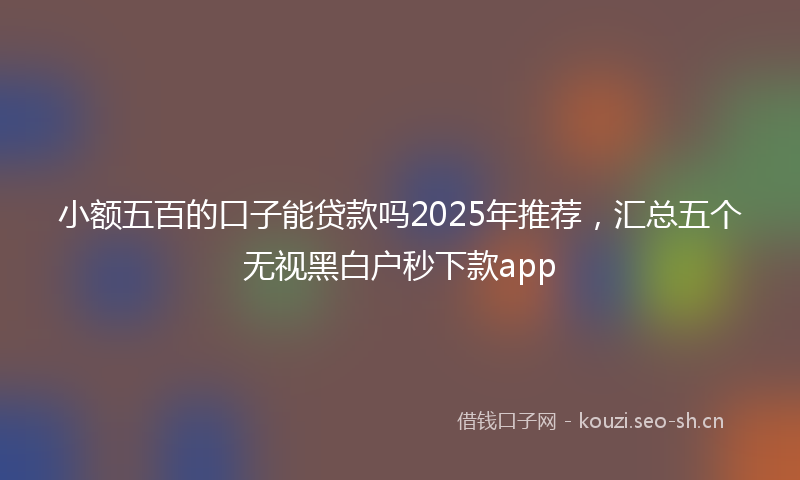 小额五百的口子能贷款吗2025年推荐，汇总五个无视黑白户秒下款app