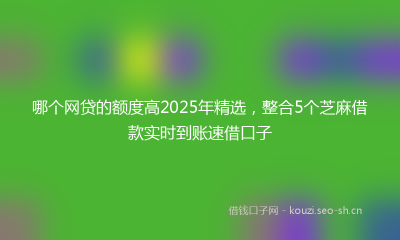 哪个网贷的额度高2025年精选，整合5个芝麻借款实时到账速借口子