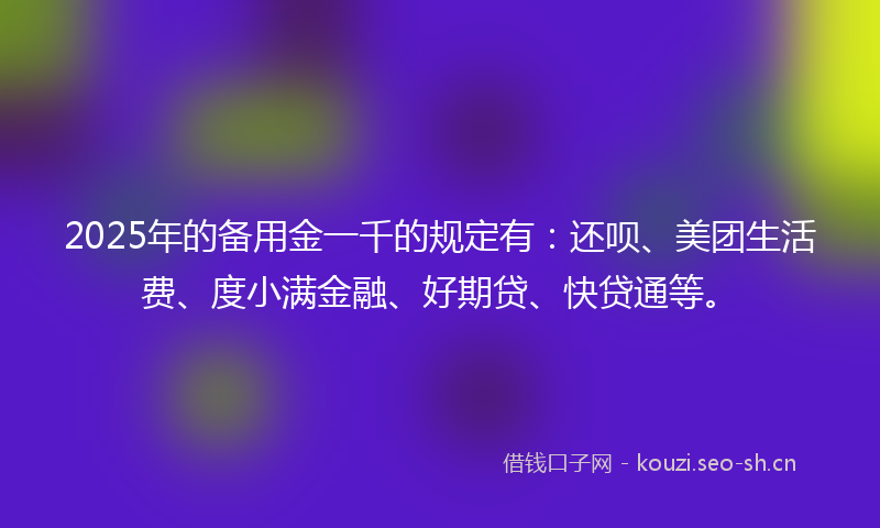 2025年的备用金一千的规定有：还呗、美团生活费、度小满金融、好期贷、快贷通等。