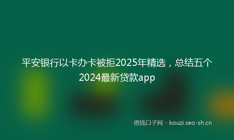 平安银行以卡办卡被拒2025年精选，总结五个2024最新贷款app