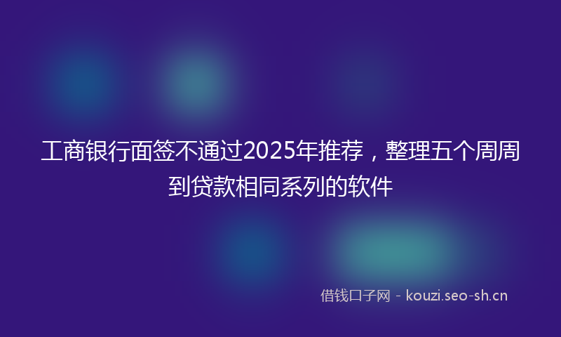 工商银行面签不通过2025年推荐,整理五个周周到贷款相同系列的软件