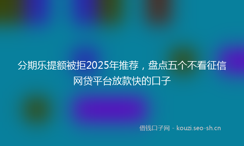 分期乐提额被拒2025年推荐,盘点五个不看征信网贷平台放款快的口子