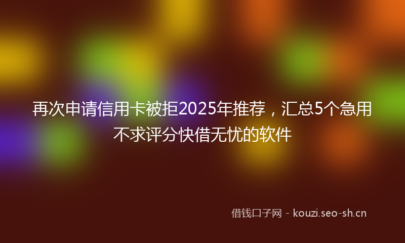 再次申请信用卡被拒2025年推荐，汇总5个急用不求评分快借无忧的软件