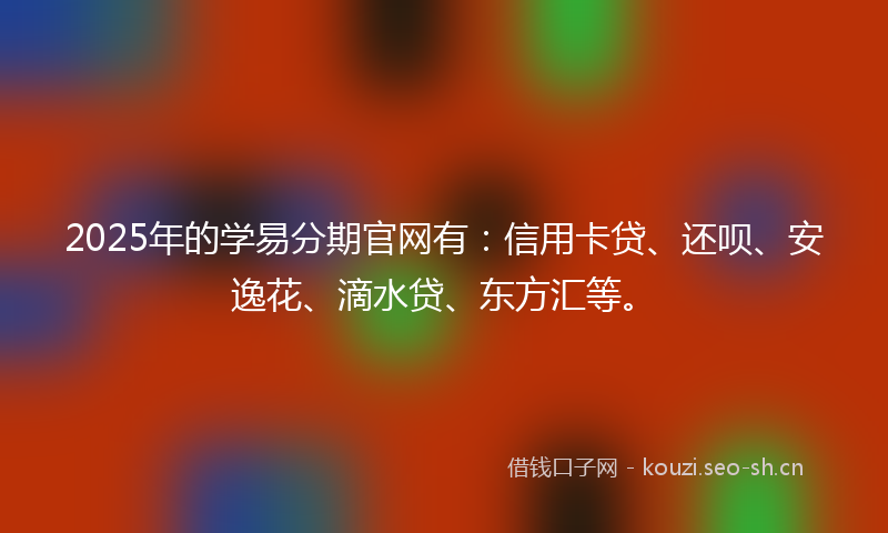 2025年的学易分期官网有：信用卡贷、还呗、安逸花、滴水贷、东方汇等。