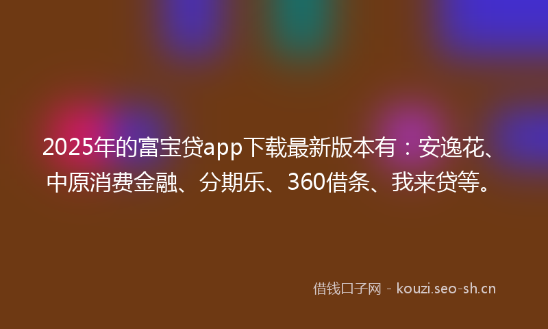 2025年的富宝贷app下载最新版本有：安逸花、中原消费金融、分期乐、360借条、我来贷等。