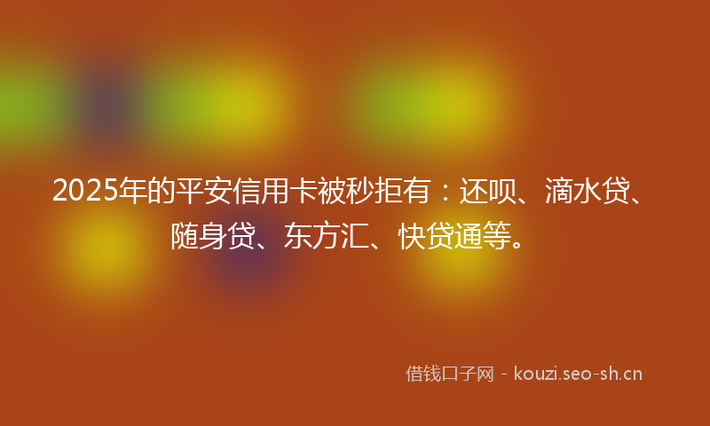 2025年的平安信用卡被秒拒有：还呗、滴水贷、随身贷、东方汇、快贷通等。