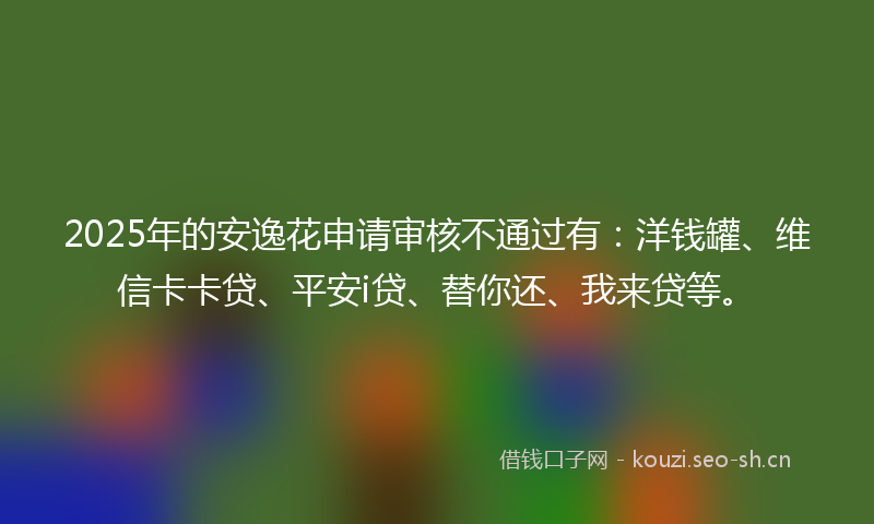 2025年的安逸花申请审核不通过有：洋钱罐、维信卡卡贷、平安i贷、替你还、我来贷等。