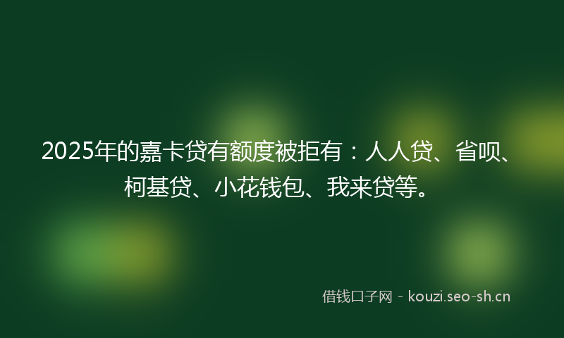2025年的嘉卡贷有额度被拒有：人人贷、省呗、柯基贷、小花钱包、我来贷等。