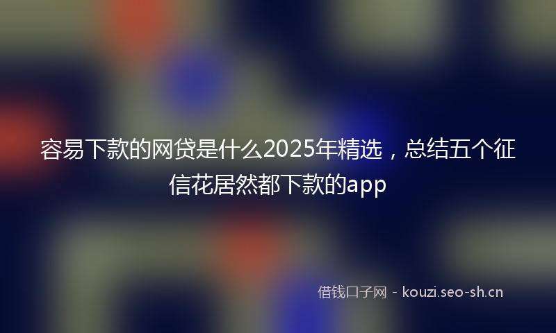 容易下款的网贷是什么2025年精选，总结五个征信花居然都下款的app