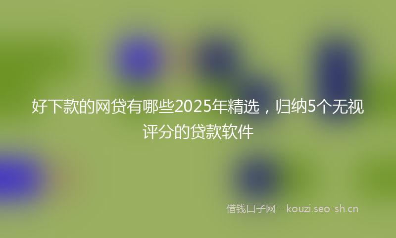 好下款的网贷有哪些2025年精选，归纳5个无视评分的贷款软件