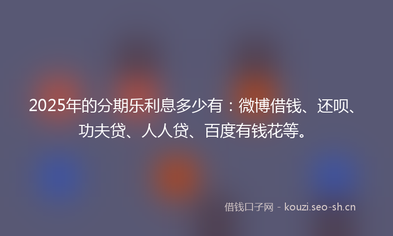 2025年的分期乐利息多少有：微博借钱、还呗、功夫贷、人人贷、百度有钱花等。