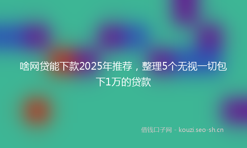 啥网贷能下款2025年推荐，整理5个无视一切包下1万的贷款
