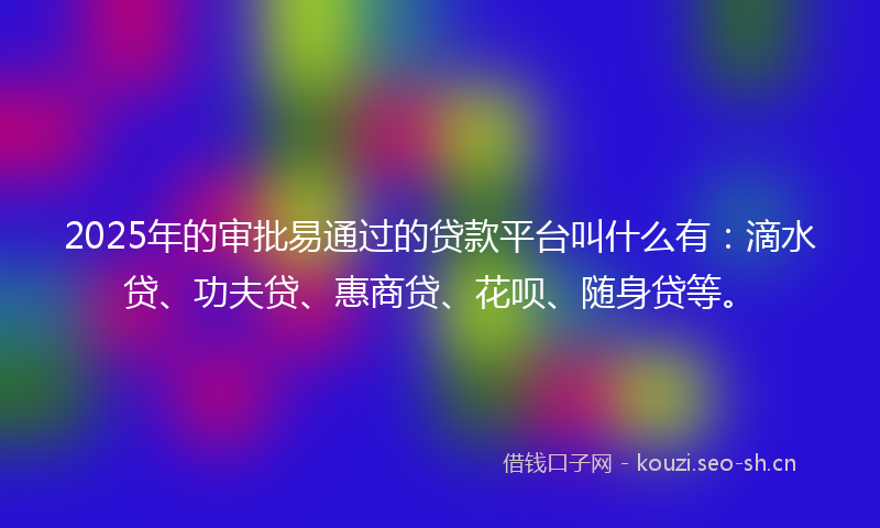2025年的审批易通过的贷款平台叫什么有：滴水贷、功夫贷、惠商贷、花呗、随身贷等。