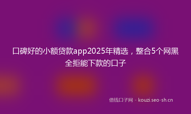 口碑好的小额贷款app2025年精选，整合5个网黑全拒能下款的口子