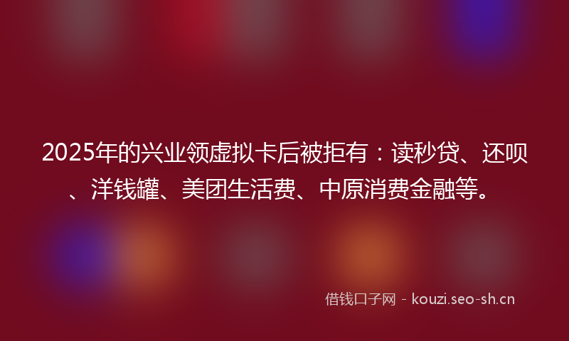 2025年的兴业领虚拟卡后被拒有：读秒贷、还呗、洋钱罐、美团生活费、中原消费金融等。
