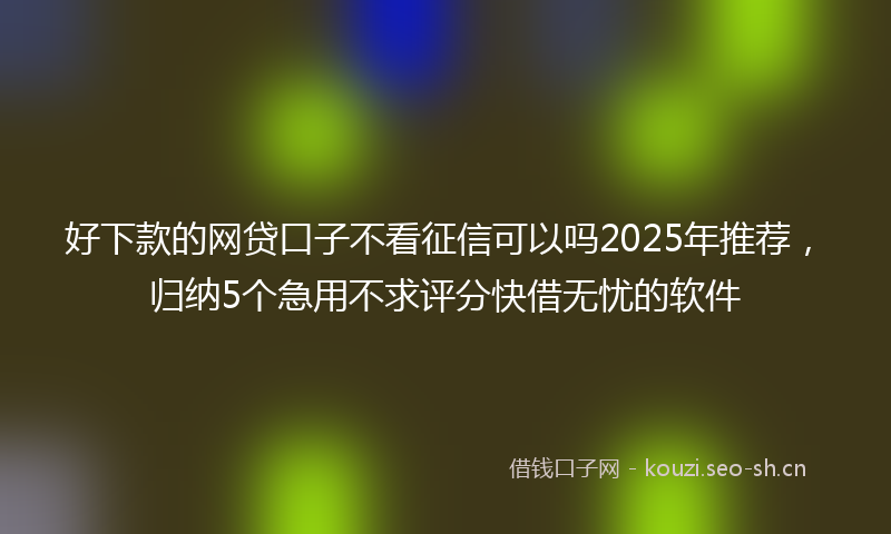好下款的网贷口子不看征信可以吗2025年推荐，归纳5个急用不求评分快借无忧的软件